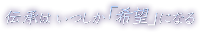 伝承は いつしか「希望」になる 伝承は いつしか「希望」になる